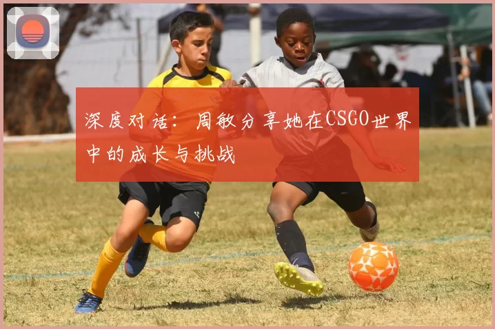 深度对话:周敏分享她在CSGO世界中的成长与挑战