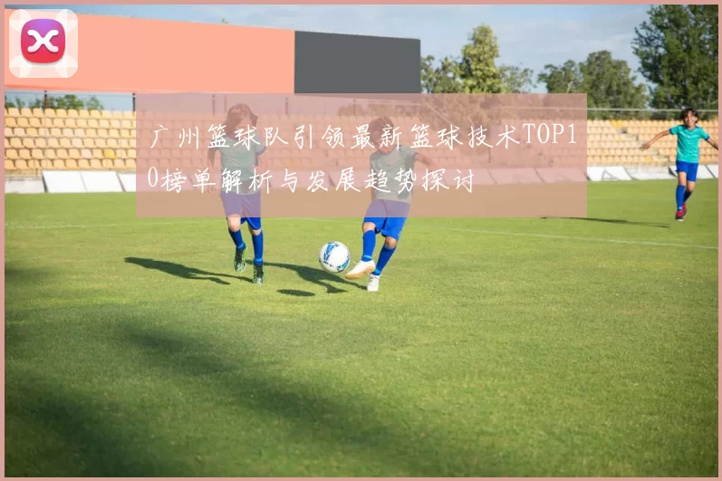 广州篮球队引领最新篮球技术TOP10榜单解析与发展趋势探讨
