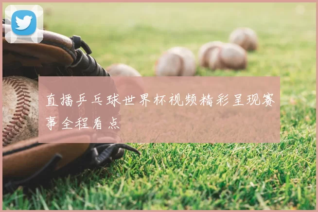 直播乒乓球世界杯视频精彩呈现赛事全程看点