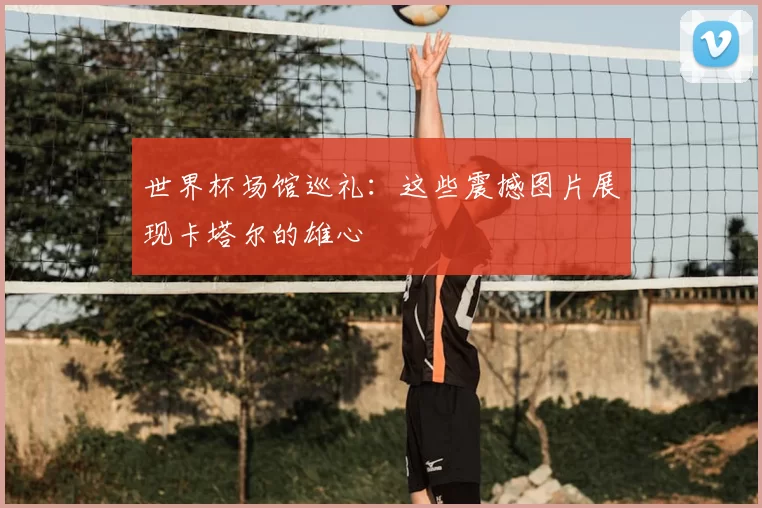 世界杯场馆巡礼：这些震撼图片展现卡塔尔的雄心