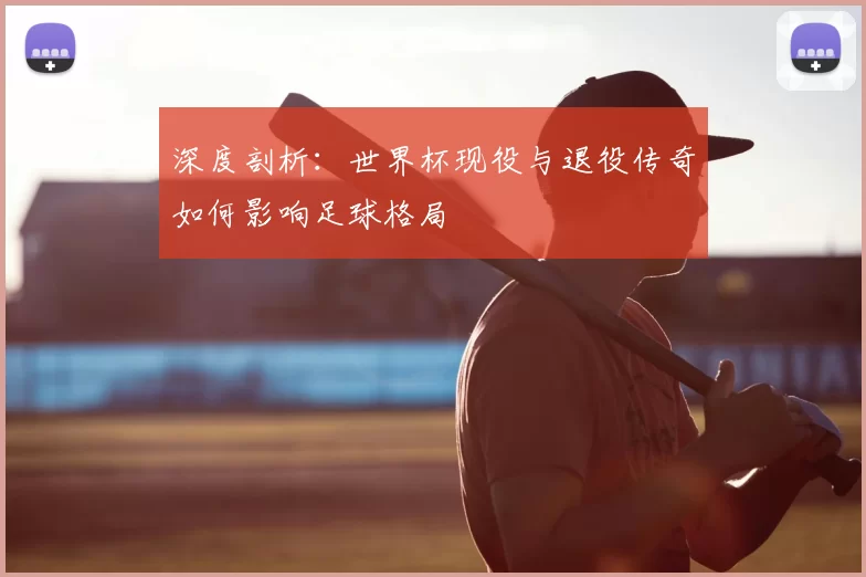 深度剖析:世界杯现役与退役传奇如何影响足球格局