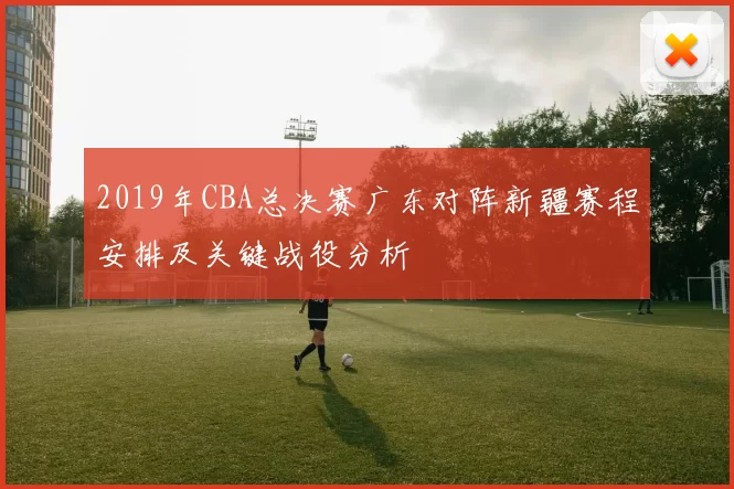 2019年CBA总决赛广东对阵新疆赛程安排及关键战役分析