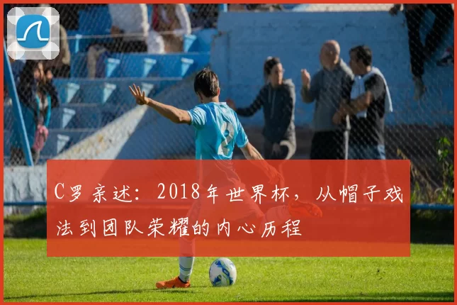 C罗亲述：2018年世界杯，从帽子戏法到团队荣耀的内心历程