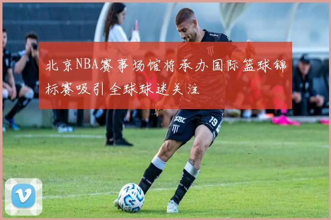 北京NBA赛事场馆将承办国际篮球锦标赛吸引全球球迷关注