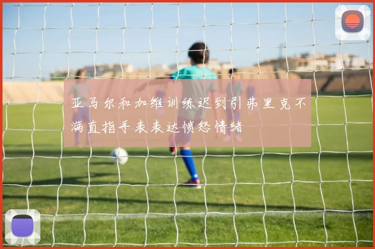 亚马尔和加维训练迟到引弗里克不满直指手表表达愤怒情绪
