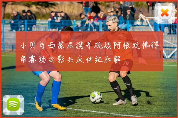 小贝与西蒙尼携手观战阿根廷佛得角赛场合影共庆世纪和解