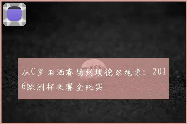 从C罗泪洒赛场到埃德尔绝杀:2016欧洲杯决赛全纪实