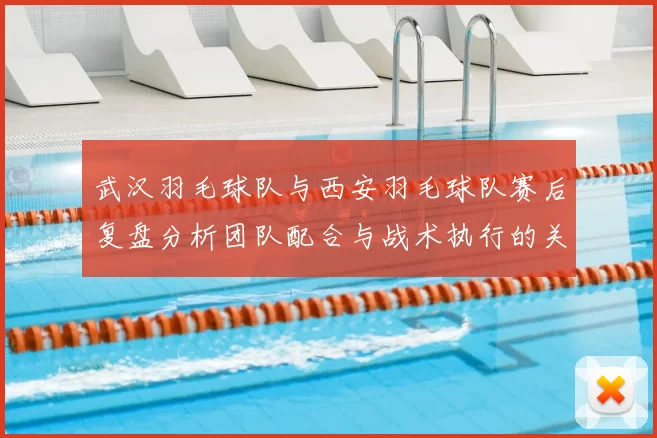 武汉羽毛球队与西安羽毛球队赛后复盘分析团队配合与战术执行的关键因素