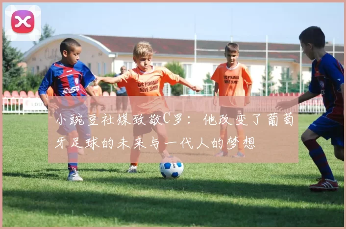 小豌豆社媒致敬C罗:他改变了葡萄牙足球的未来与一代人的梦想