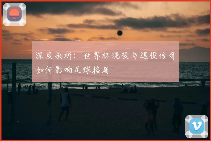 深度剖析：世界杯现役与退役传奇如何影响足球格局