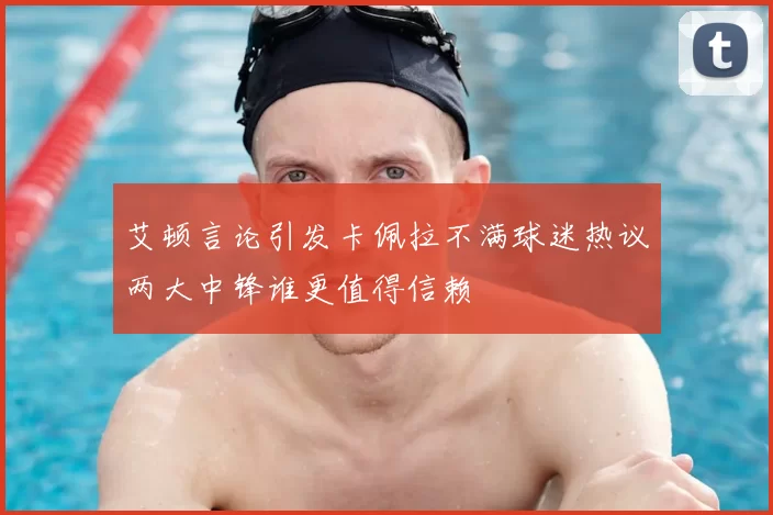 艾顿言论引发卡佩拉不满球迷热议两大中锋谁更值得信赖