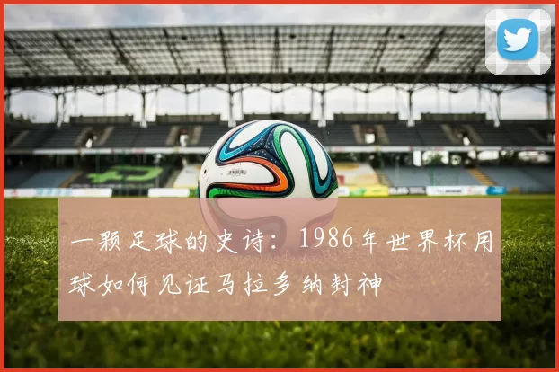 一颗足球的史诗:1986年世界杯用球如何见证马拉多纳封神