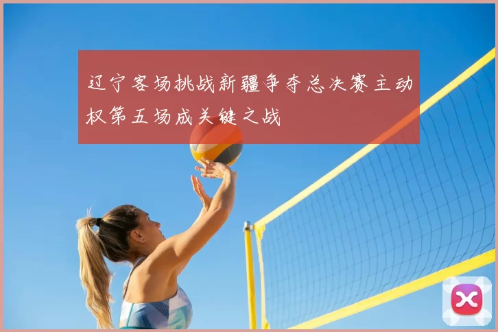 辽宁客场挑战新疆争夺总决赛主动权第五场成关键之战