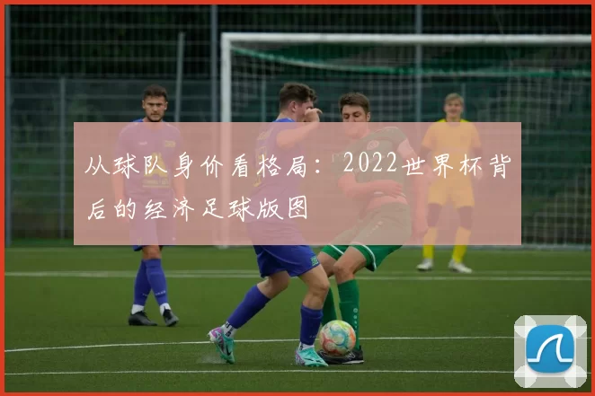 从球队身价看格局:2022世界杯背后的经济足球版图