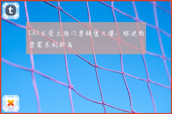CBA东莞主场门票销售火爆,球迷购票需求创新高