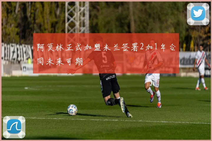 阿莫林正式加盟米兰签署2加1年合同未来可期