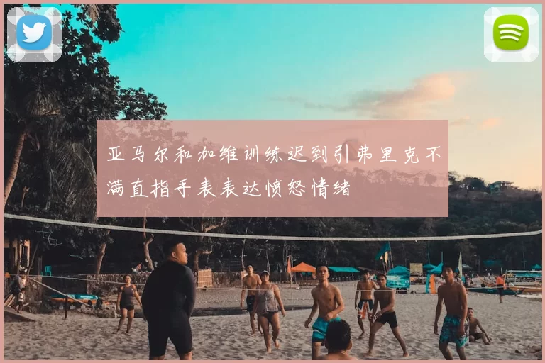亚马尔和加维训练迟到引弗里克不满直指手表表达愤怒情绪