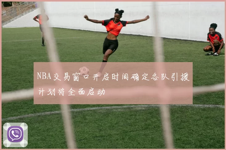 NBA交易窗口开启时间确定各队引援计划将全面启动