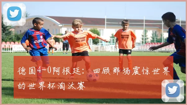 德国4-0阿根廷：回顾那场震惊世界的世界杯淘汰赛