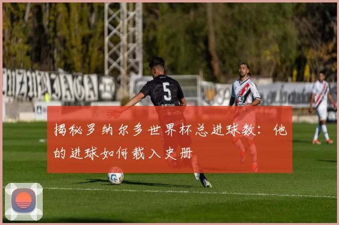 揭秘罗纳尔多世界杯总进球数:他的进球如何载入史册