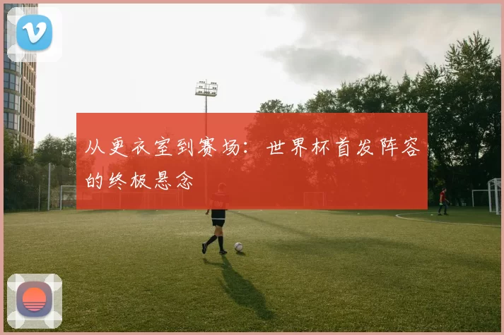 从更衣室到赛场:世界杯首发阵容的终极悬念
