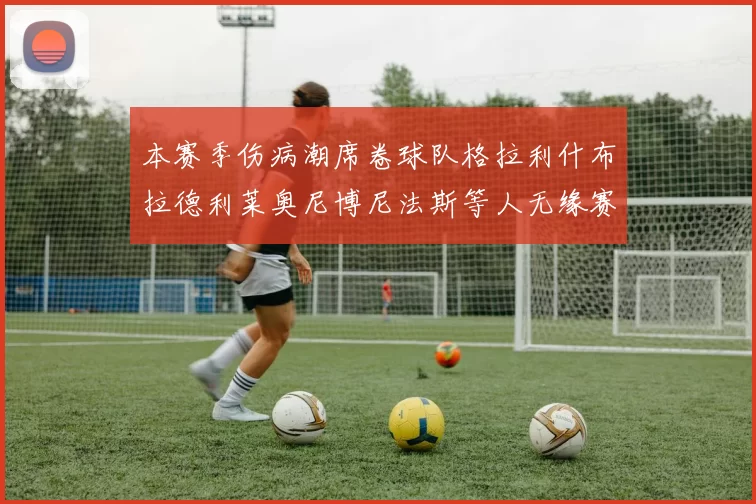 本赛季伤病潮席卷球队格拉利什布拉德利莱奥尼博尼法斯等人无缘赛季余下比赛