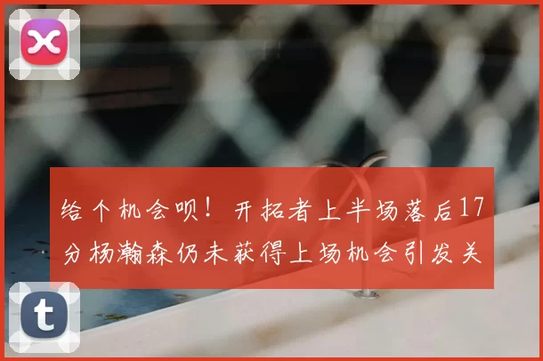 给个机会呗!开拓者上半场落后17分杨瀚森仍未获得上场机会引发关注