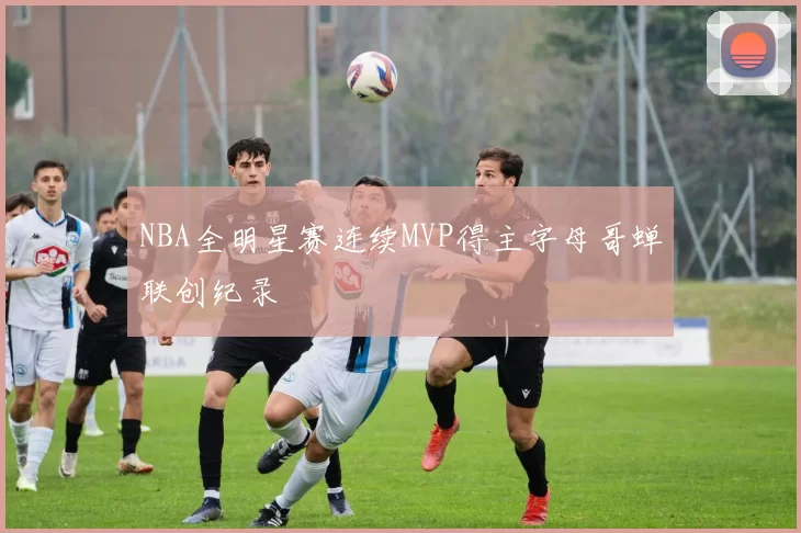 NBA全明星赛连续MVP得主字母哥蝉联创纪录