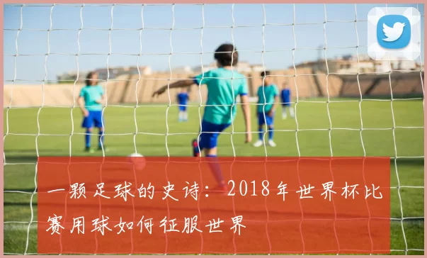 一颗足球的史诗:2018年世界杯比赛用球如何征服世界