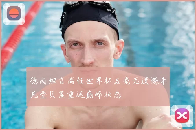 德尚坦言离任世界杯后毫无遗憾幸见登贝莱重返巅峰状态