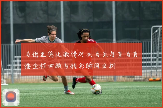 马德里德比激情对决马竞与皇马直播全程回顾与精彩瞬间分析