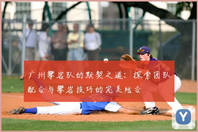 广州攀岩队的默契之道:探索团队配合与攀岩技巧的完美结合