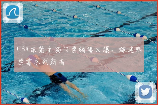 CBA东莞主场门票销售火爆,球迷购票需求创新高