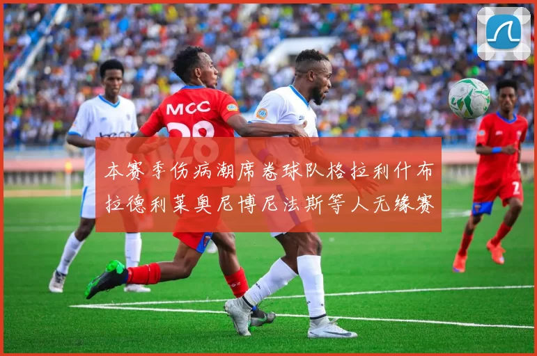 本赛季伤病潮席卷球队格拉利什布拉德利莱奥尼博尼法斯等人无缘赛季余下比赛