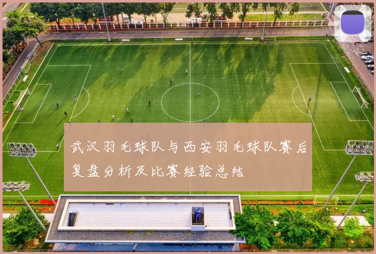 武汉羽毛球队与西安羽毛球队赛后复盘分析及比赛经验总结