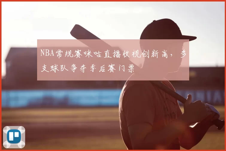 NBA常规赛咪咕直播收视创新高,多支球队争夺季后赛门票