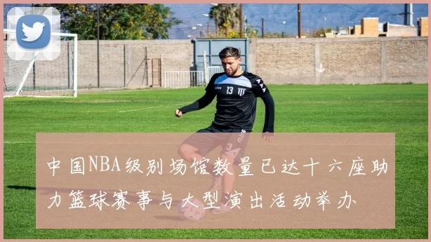 中国NBA级别场馆数量已达十六座助力篮球赛事与大型演出活动举办