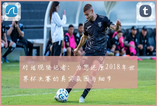 对话现场记者:为您还原2018年世界杯决赛的真实氛围与细节