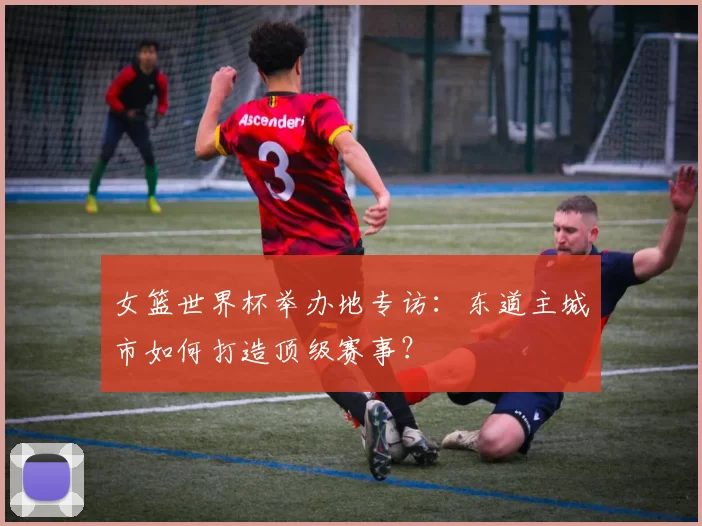 女篮世界杯举办地专访:东道主城市如何打造顶级赛事?