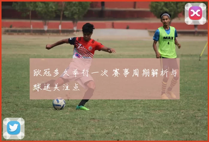 欧冠多久举行一次 赛事周期解析与球迷关注点
