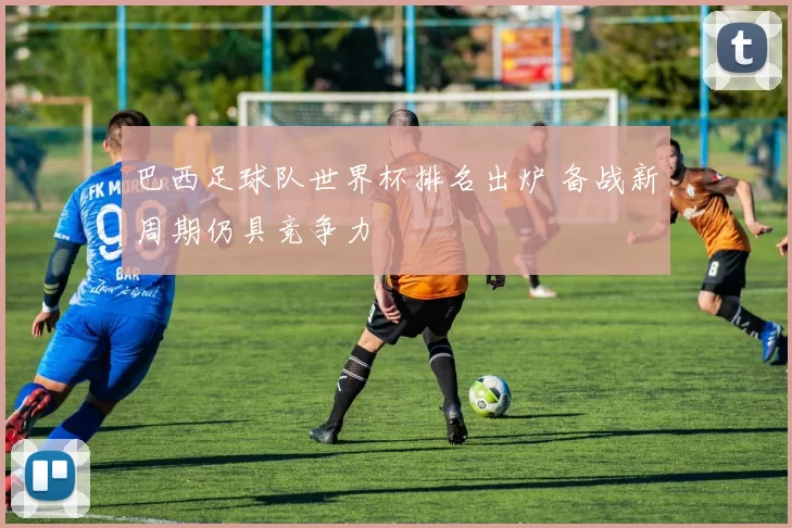 巴西足球队世界杯排名出炉 备战新周期仍具竞争力