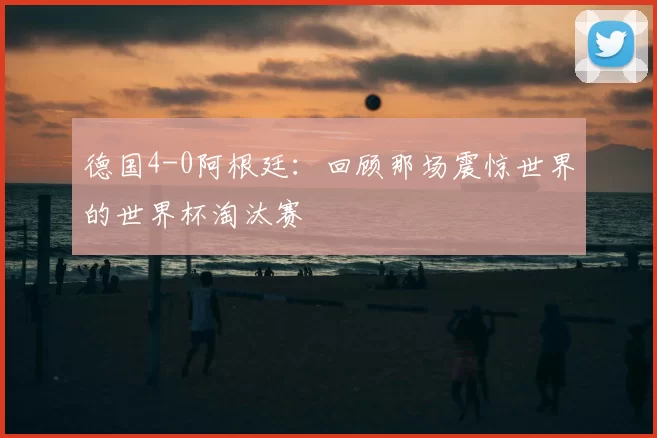 德国4-0阿根廷:回顾那场震惊世界的世界杯淘汰赛