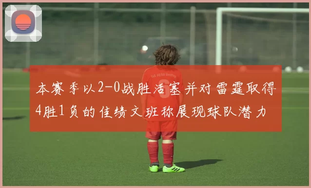 本赛季以2-0战胜活塞并对雷霆取得4胜1负的佳绩文班称展现球队潜力