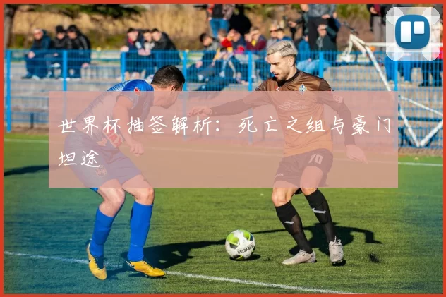 世界杯抽签解析:死亡之组与豪门坦途