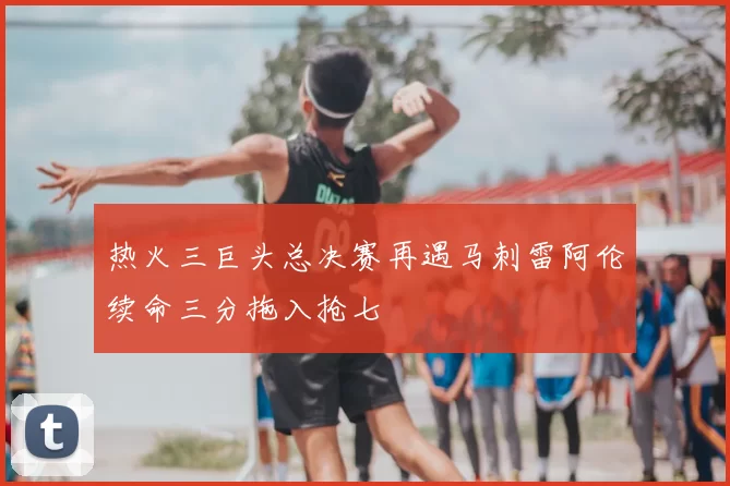 热火三巨头总决赛再遇马刺雷阿伦续命三分拖入抢七