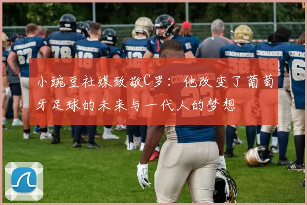 小豌豆社媒致敬C罗:他改变了葡萄牙足球的未来与一代人的梦想