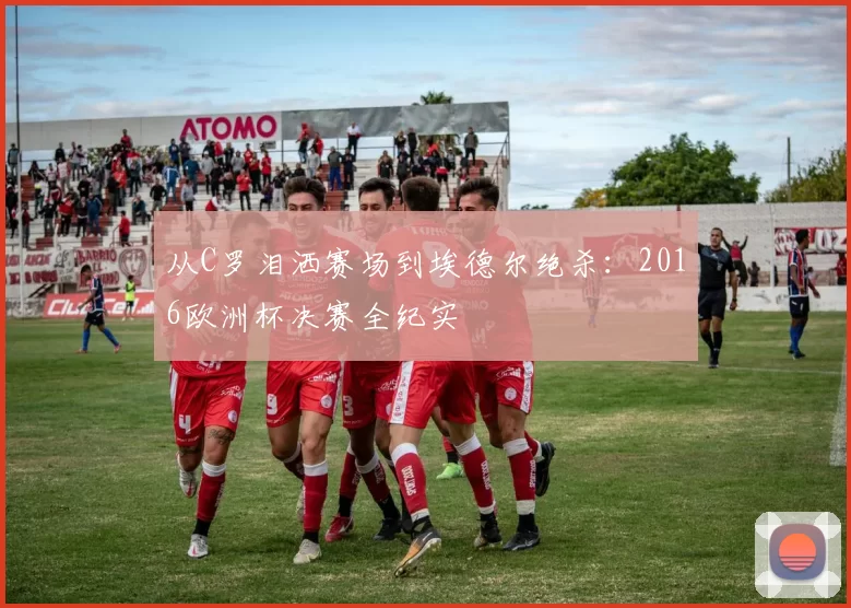 从C罗泪洒赛场到埃德尔绝杀:2016欧洲杯决赛全纪实