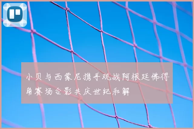 小贝与西蒙尼携手观战阿根廷佛得角赛场合影共庆世纪和解