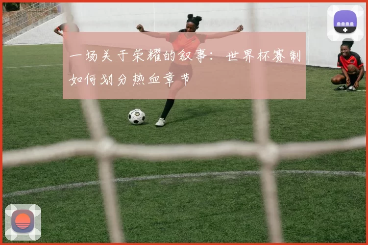 一场关于荣耀的叙事:世界杯赛制如何划分热血章节