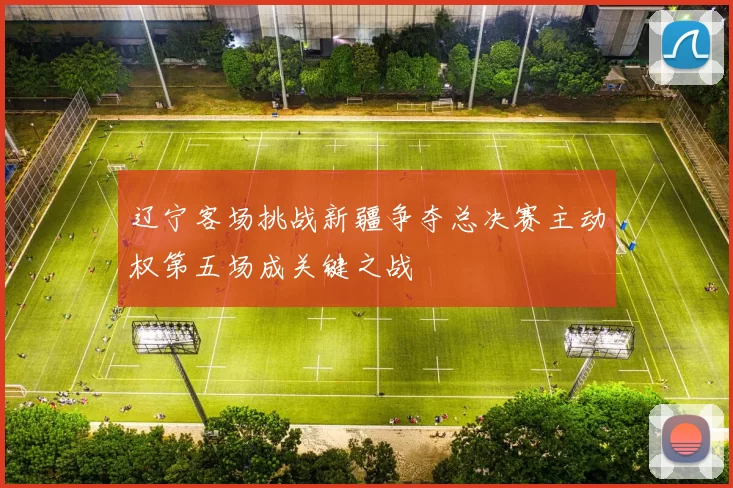 辽宁客场挑战新疆争夺总决赛主动权第五场成关键之战